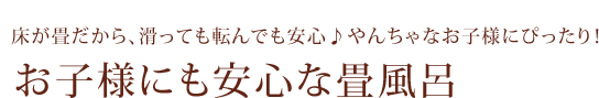 床が畳だから、滑っても転んでも安心♪やんちゃなお子様にぴったり！／お子様にも安心な畳風呂