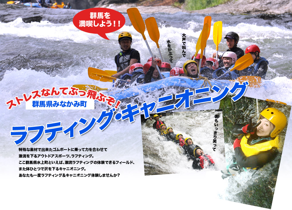 ラフティング・キャニオニング
群馬県みなかみ町
特殊な素材で出来たゴムボートに乗って力を合わせて激流を下るアウトドアスポーツ、ラフティング。
ここ群馬県水上町といえば、激流ラフティングの体験できるフィールド、また体ひとつで沢を下るキャニオニング。
あなたも一度ラフティング&キャニオニング体験しませんか?