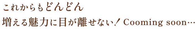 これからもどんどん増える魅力に目が離せない！Cooming soon…